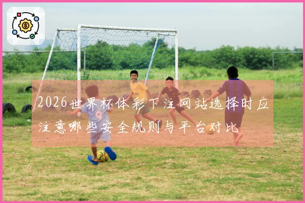 2026世界杯体彩下注网站选择时应注意哪些安全规则与平台对比